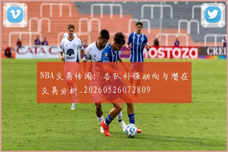 NBA交易传闻:各队补强动向与潜在交易分析_20260526072809