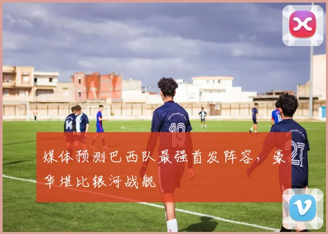 媒体预测巴西队最强首发阵容，豪华堪比银河战舰