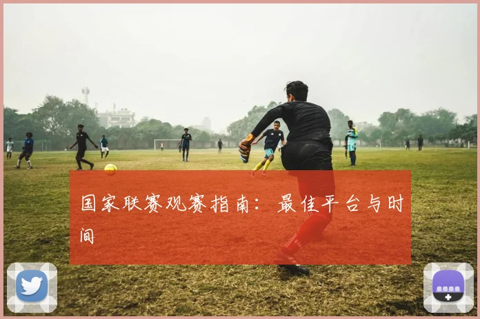 国家联赛观赛指南：最佳平台与时间