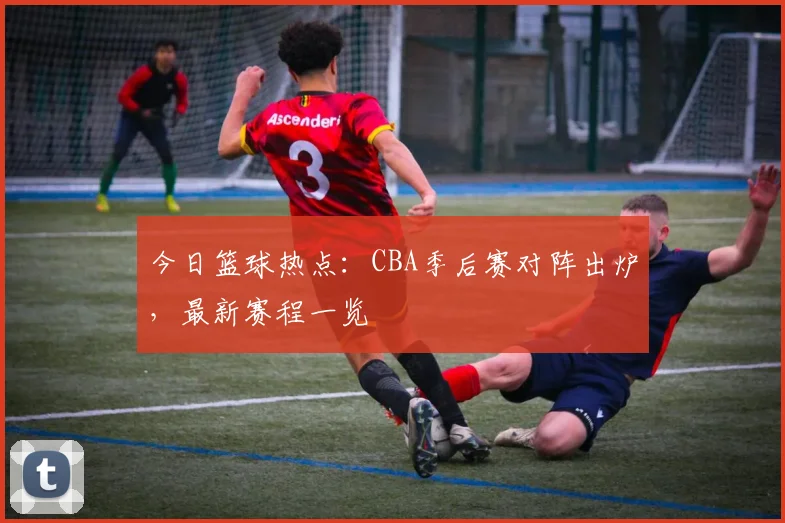今日篮球热点:CBA季后赛对阵出炉,最新赛程一览