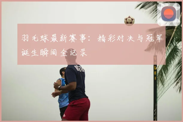 羽毛球最新赛事：精彩对决与冠军诞生瞬间全记录
