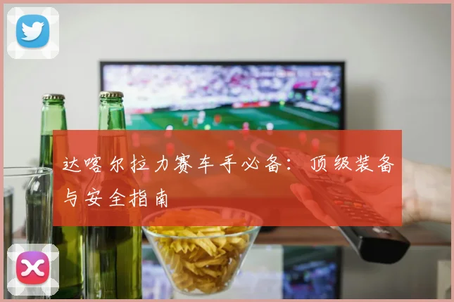 达喀尔拉力赛车手必备：顶级装备与安全指南