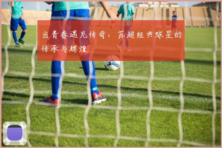 当青春遇见传奇，苏超经典球星的传承与辉煌