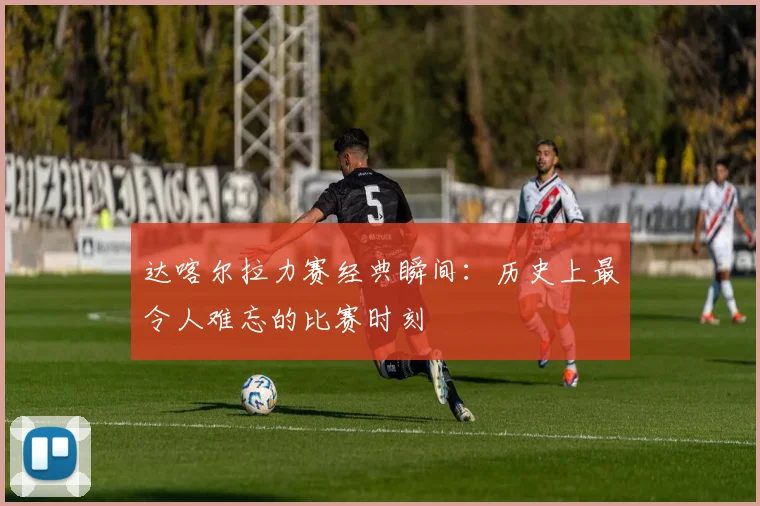 达喀尔拉力赛经典瞬间：历史上最令人难忘的比赛时刻
