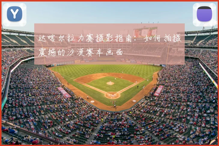 达喀尔拉力赛摄影指南：如何拍摄震撼的沙漠赛车画面