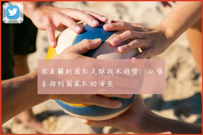 深度解析国际足球战术趋势：从俱乐部到国家队的演变