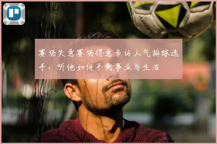 赛场失意赛场得意专访人气排球选手,听他如何平衡事业与生活