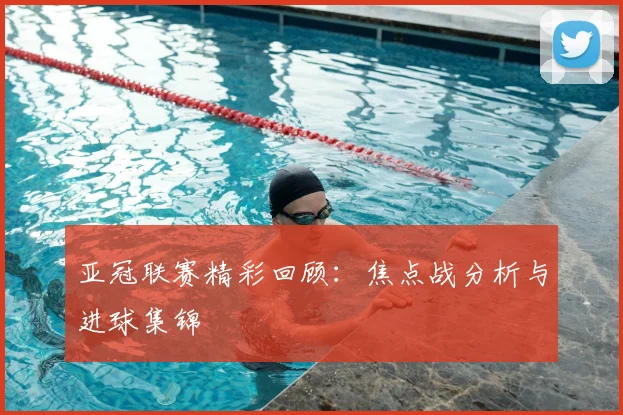 亚冠联赛精彩回顾：焦点战分析与进球集锦