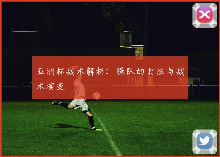 亚洲杯战术解析:强队的打法与战术演变