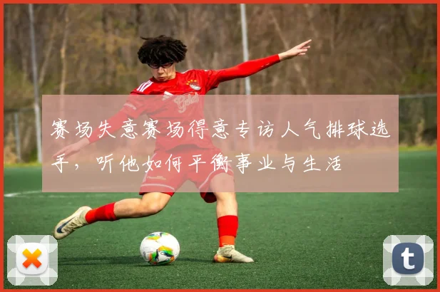 赛场失意赛场得意专访人气排球选手,听他如何平衡事业与生活