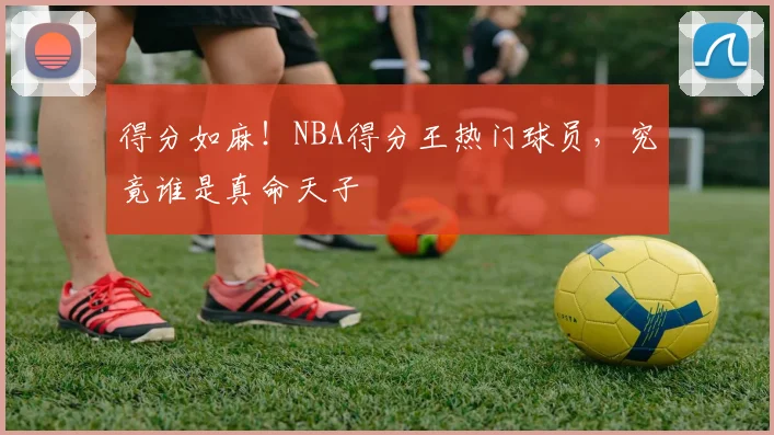 得分如麻!NBA得分王热门球员,究竟谁是真命天子