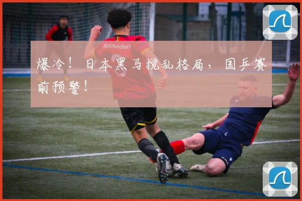 爆冷！日本黑马搅乱格局，国乒赛前预警！