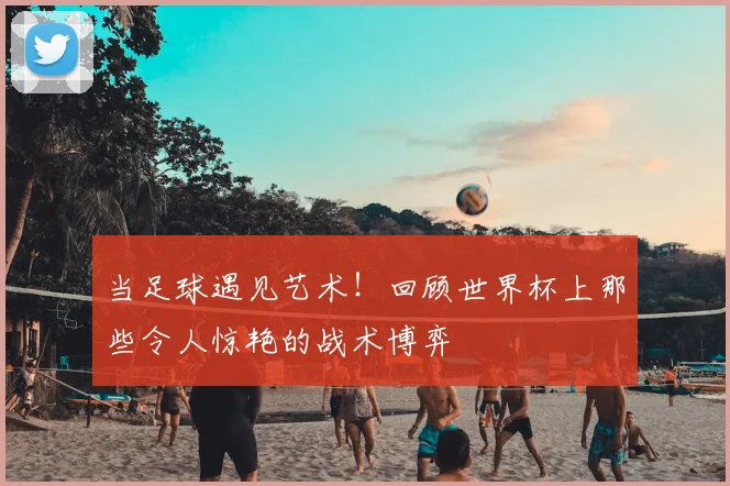 当足球遇见艺术!回顾世界杯上那些令人惊艳的战术博弈