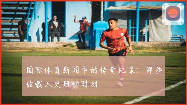 国际体育新闻中的传奇纪录:那些被载入史册的时刻
