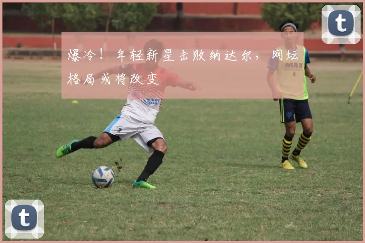 爆冷!年轻新星击败纳达尔,网坛格局或将改变