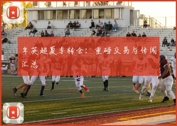 年英超夏季转会:重磅交易与传闻汇总