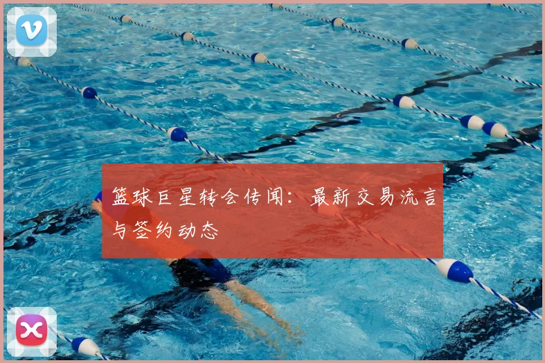 篮球巨星转会传闻:最新交易流言与签约动态