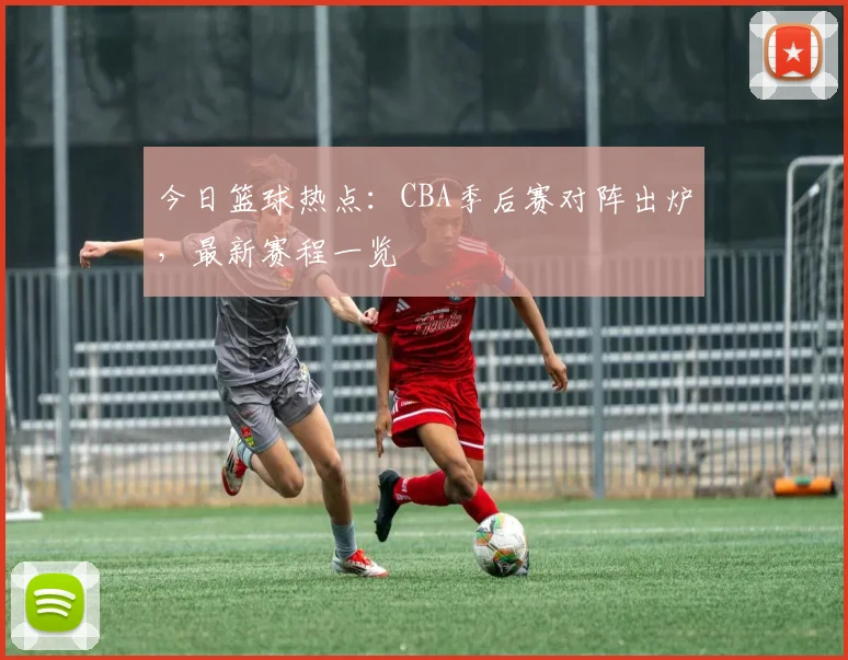 今日篮球热点:CBA季后赛对阵出炉,最新赛程一览