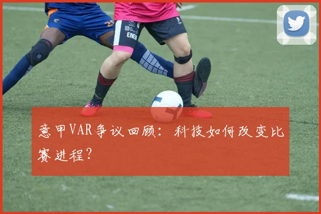 意甲VAR争议回顾:科技如何改变比赛进程?