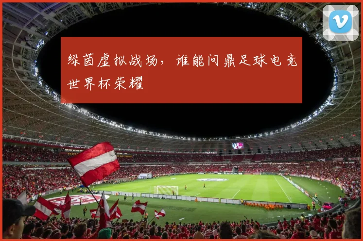 绿茵虚拟战场,谁能问鼎足球电竞世界杯荣耀